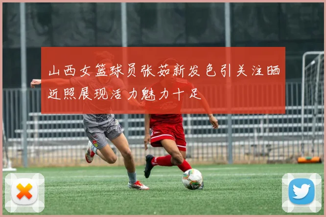 山西女篮球员张茹新发色引关注晒近照展现活力魅力十足