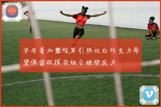 字母哥加盟绿军引热议白巧克力希望保留双探花组合继续发力