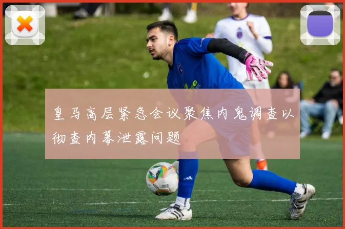 皇马高层紧急会议聚焦内鬼调查以彻查内幕泄露问题