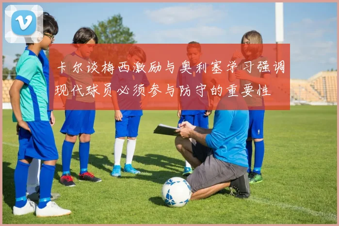 卡尔谈梅西激励与奥利塞学习强调现代球员必须参与防守的重要性