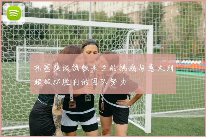 孔塞桑谈执教米兰的挑战与意大利超级杯胜利的团队努力