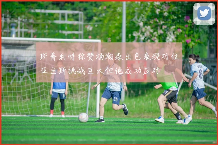 斯普利特称赞杨瀚森出色表现对位亚当斯挑战巨大但他成功应对