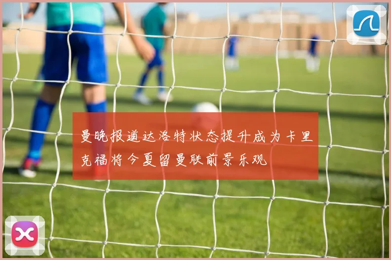 曼晚报道达洛特状态提升成为卡里克福将今夏留曼联前景乐观
