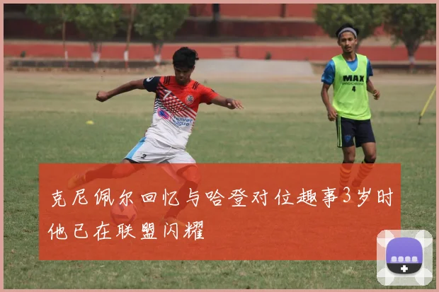 克尼佩尔回忆与哈登对位趣事3岁时他已在联盟闪耀