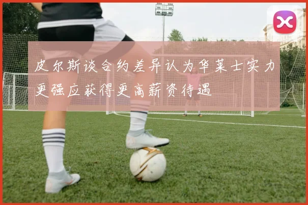 皮尔斯谈合约差异认为华莱士实力更强应获得更高薪资待遇