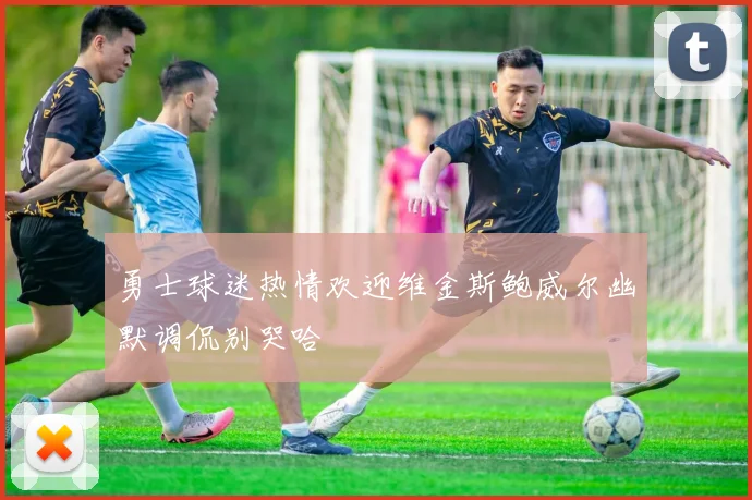 勇士球迷热情欢迎维金斯鲍威尔幽默调侃别哭哈