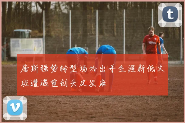 唐斯强势转型场均出手生涯新低文班遭遇重创头皮发麻
