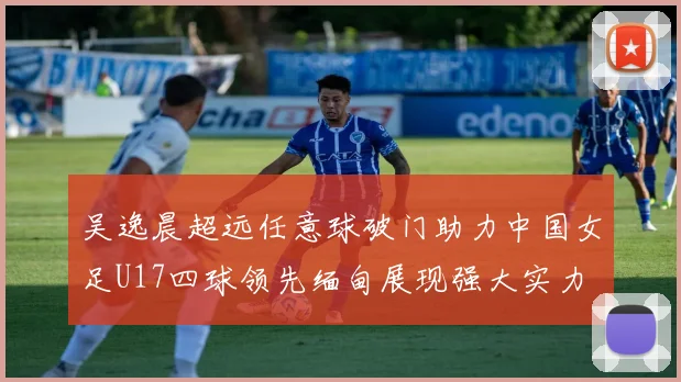 吴逸晨超远任意球破门助力中国女足U17四球领先缅甸展现强大实力