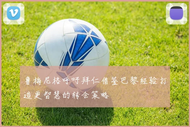 鲁梅尼格呼吁拜仁借鉴巴黎经验打造更智慧的转会策略