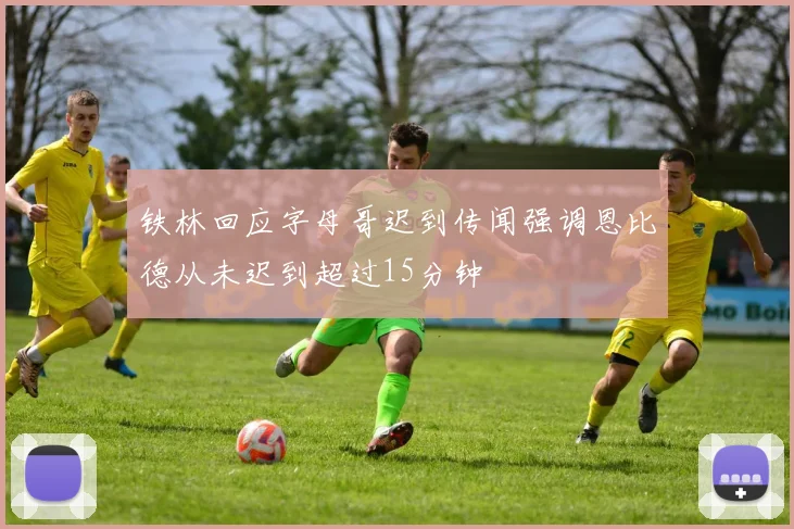 铁林回应字母哥迟到传闻强调恩比德从未迟到超过15分钟