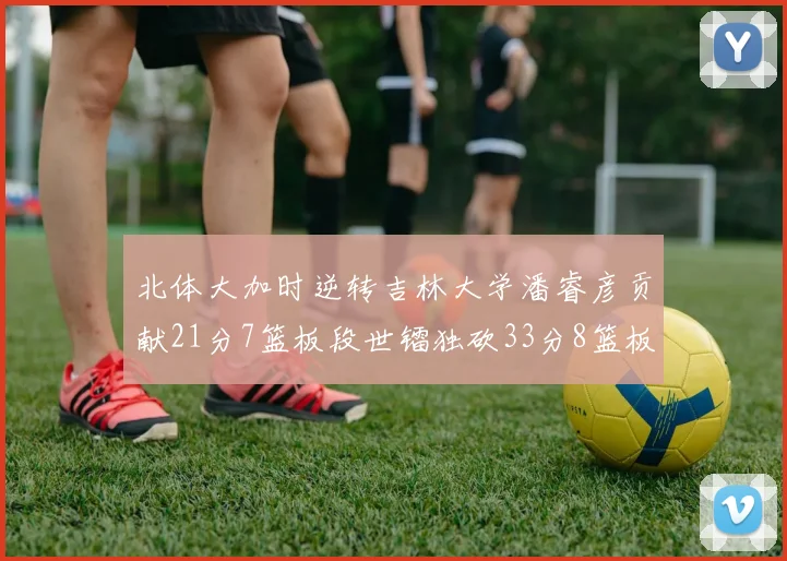 北体大加时逆转吉林大学潘睿彦贡献21分7篮板段世镭独砍33分8篮板表现抢眼