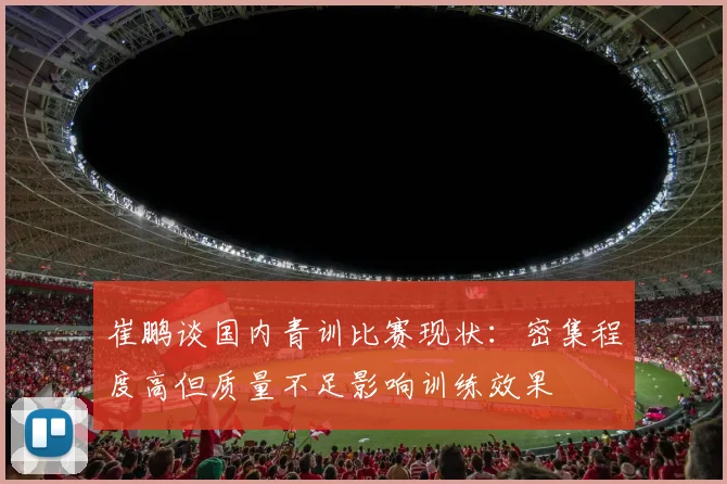 崔鹏谈国内青训比赛现状：密集程度高但质量不足影响训练效果