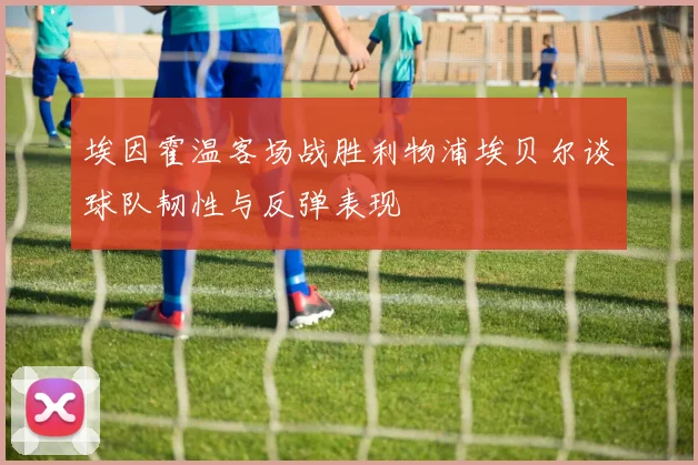 埃因霍温客场战胜利物浦埃贝尔谈球队韧性与反弹表现
