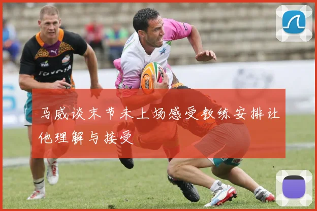马威谈末节未上场感受教练安排让他理解与接受
