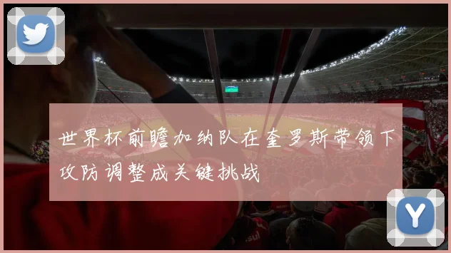 世界杯前瞻加纳队在奎罗斯带领下攻防调整成关键挑战