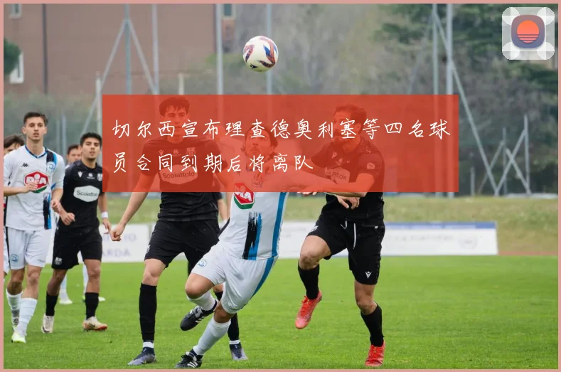 切尔西宣布理查德奥利塞等四名球员合同到期后将离队