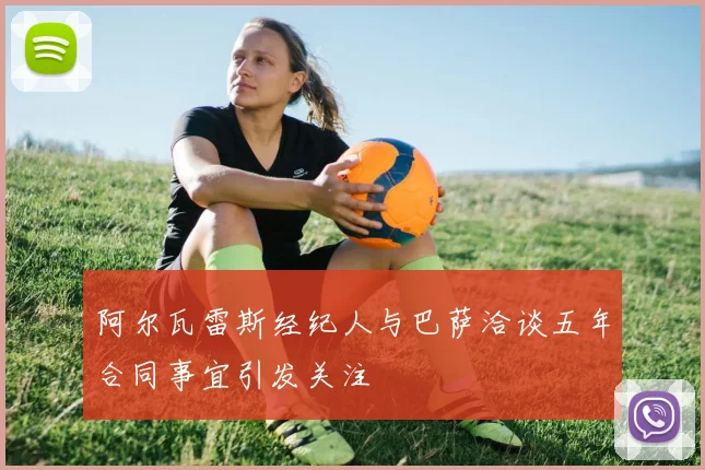 阿尔瓦雷斯经纪人与巴萨洽谈五年合同事宜引发关注