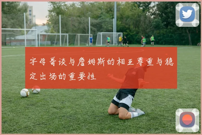 字母哥谈与詹姆斯的相互尊重与稳定出场的重要性