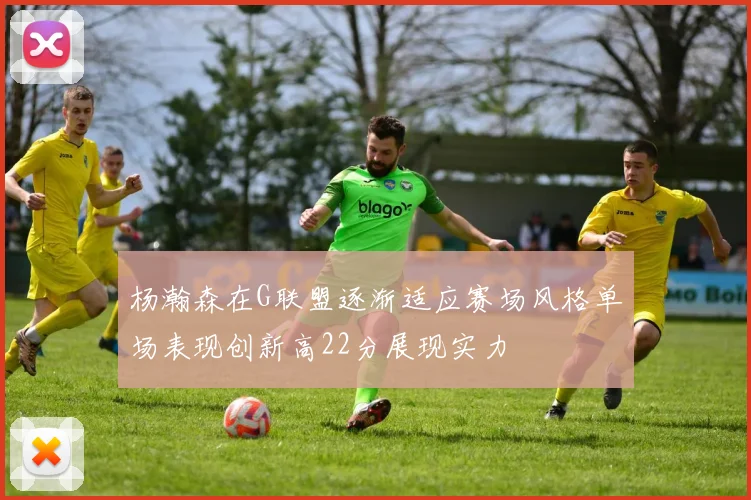 杨瀚森在G联盟逐渐适应赛场风格单场表现创新高22分展现实力