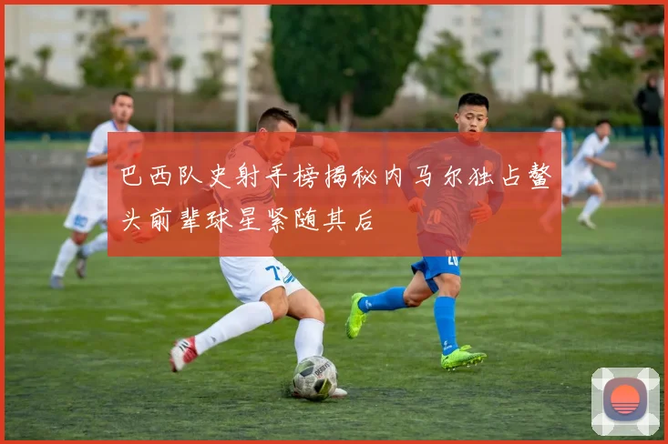 巴西队史射手榜揭秘内马尔独占鳌头前辈球星紧随其后