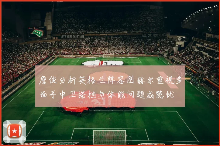 詹俊分析英格兰阵容图赫尔重视多面手中卫搭档与体能问题成隐忧