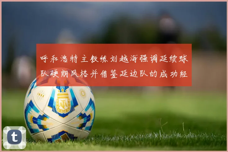 呼和浩特主教练刘越海强调延续球队硬朗风格并借鉴延边队的成功经验